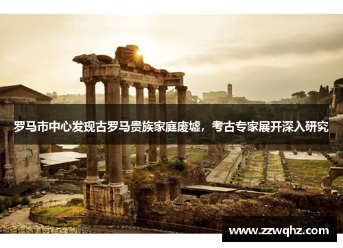 罗马市中心发现古罗马贵族家庭废墟，考古专家展开深入研究