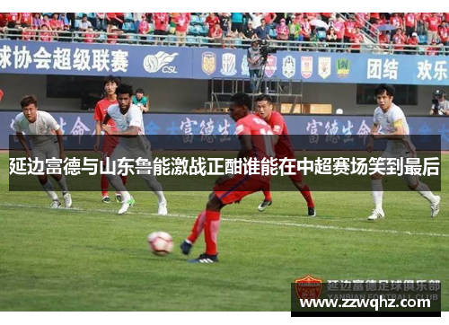 延边富德与山东鲁能激战正酣谁能在中超赛场笑到最后